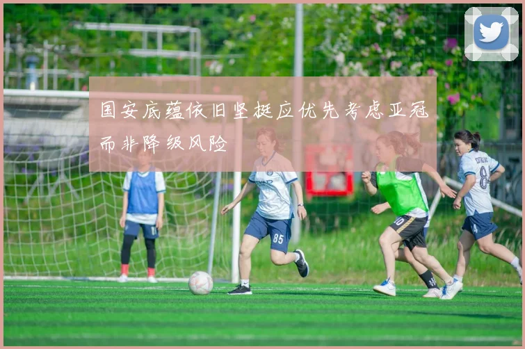 国安底蕴依旧坚挺应优先考虑亚冠而非降级风险