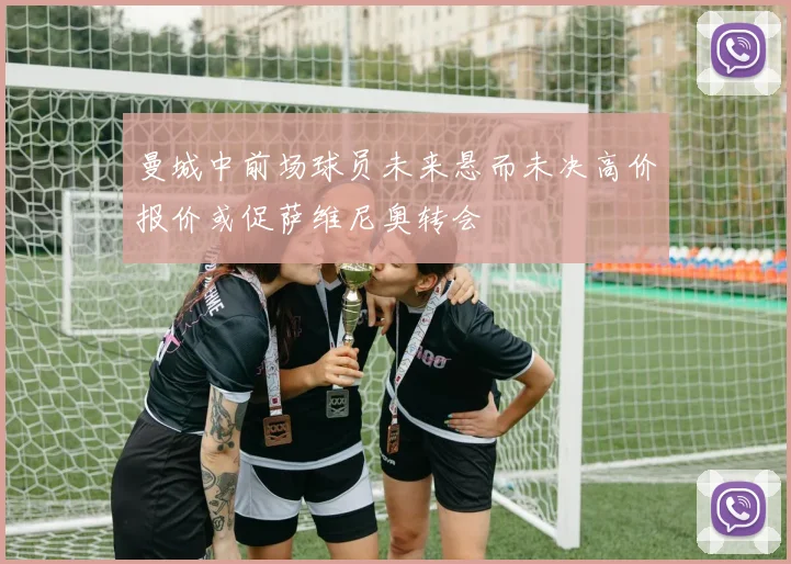 曼城中前场球员未来悬而未决高价报价或促萨维尼奥转会
