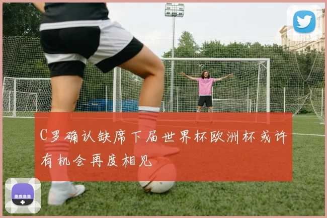 C罗确认缺席下届世界杯欧洲杯或许有机会再度相见