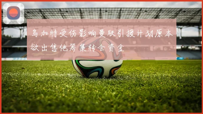 乌加特受伤影响曼联引援计划原本欲出售他筹集转会资金