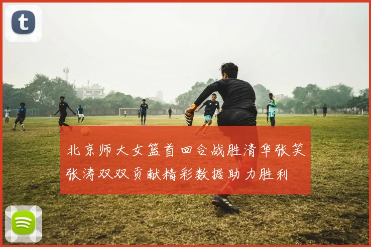 北京师大女篮首回合战胜清华张笑张涛双双贡献精彩数据助力胜利