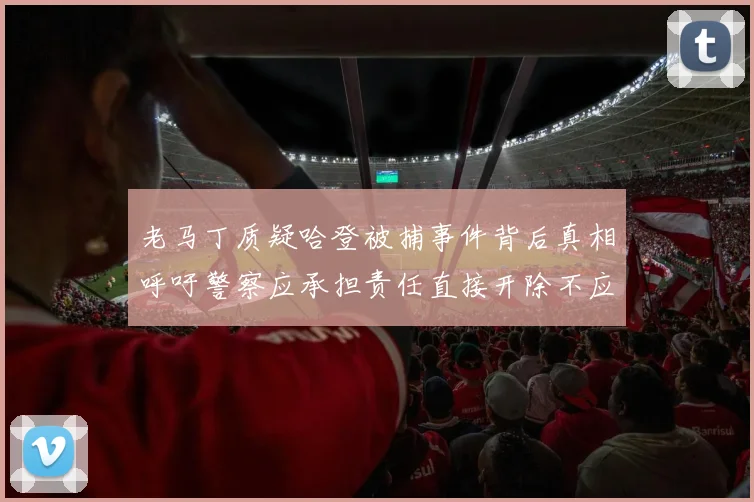 老马丁质疑哈登被捕事件背后真相呼吁警察应承担责任直接开除不应出风头
