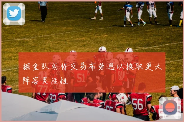 掘金队或将交易布劳恩以换取更大阵容灵活性