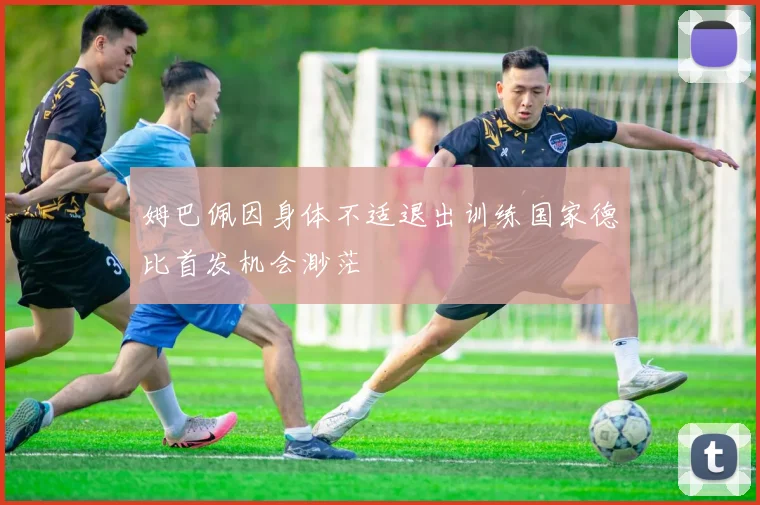 姆巴佩因身体不适退出训练国家德比首发机会渺茫