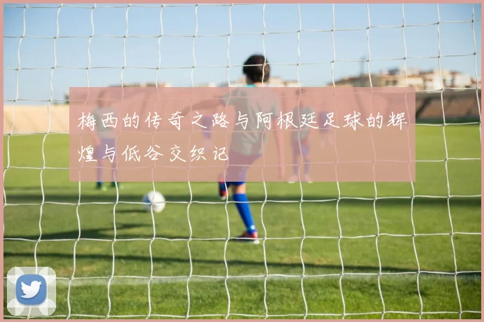 梅西的传奇之路与阿根廷足球的辉煌与低谷交织记