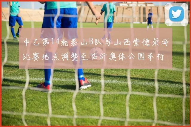 中乙第14轮泰山B队与山西崇德荣海比赛地点调整至临沂奥体公园举行