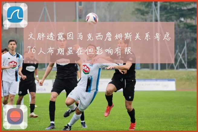 文胖透露因马克西詹姆斯关系考虑76人布朗虽在但影响有限