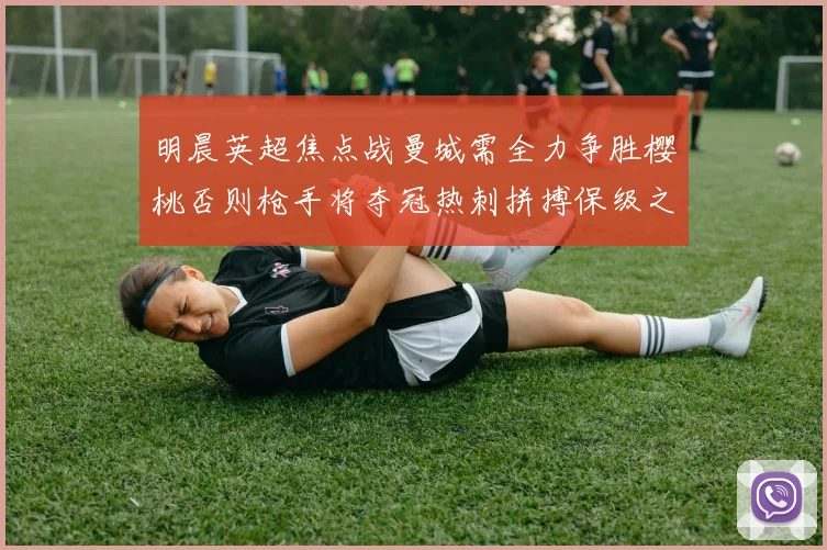 明晨英超焦点战曼城需全力争胜樱桃否则枪手将夺冠热刺拼搏保级之路
