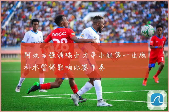 阿坎吉强调瑞士力争小组第一出线补水暂停影响比赛节奏