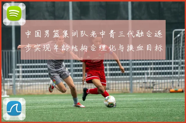 中国男篮集训队老中青三代融合逐步实现年龄结构合理化与换血目标