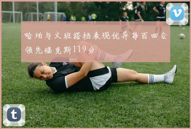 哈珀与文班搭档表现优异每百回合领先福克斯119分