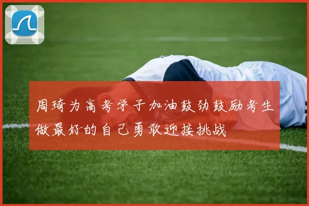 周琦为高考学子加油鼓劲鼓励考生做最好的自己勇敢迎接挑战