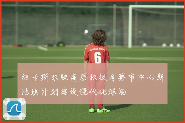 纽卡斯尔联高层积极考察市中心新地块计划建设现代化球场