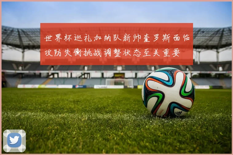 世界杯巡礼加纳队新帅奎罗斯面临攻防失衡挑战调整状态至关重要