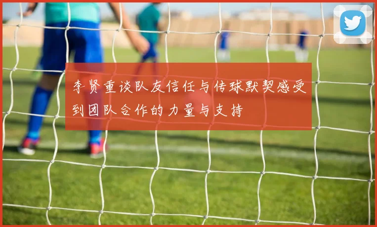 李贤重谈队友信任与传球默契感受到团队合作的力量与支持