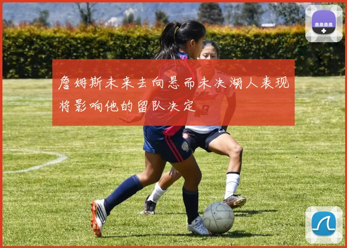 詹姆斯未来去向悬而未决湖人表现将影响他的留队决定