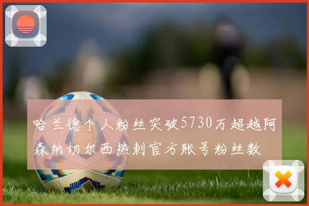 哈兰德个人粉丝突破5730万超越阿森纳切尔西热刺官方账号粉丝数